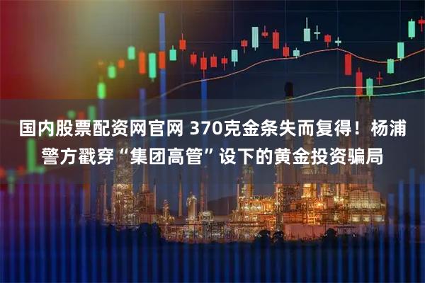 国内股票配资网官网 370克金条失而复得！杨浦警方戳穿“集团高管”设下的黄金投资骗局