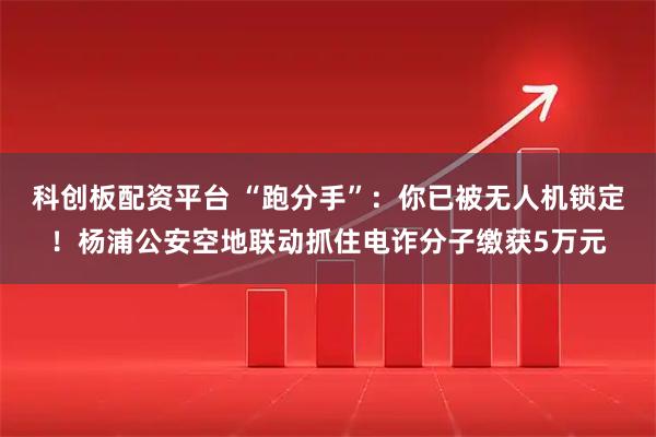 科创板配资平台 “跑分手”：你已被无人机锁定！杨浦公安空地联动抓住电诈分子缴获5万元