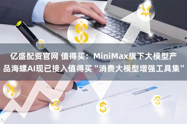 亿盛配资官网 值得买：MiniMax旗下大模型产品海螺AI现已接入值得买“消费大模型增强工具集”