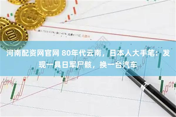 河南配资网官网 80年代云南，日本人大手笔：发现一具日军尸骸，换一台汽车
