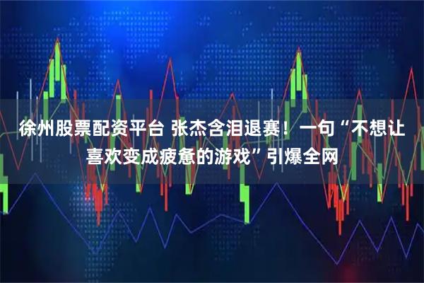 徐州股票配资平台 张杰含泪退赛！一句“不想让喜欢变成疲惫的游戏”引爆全网