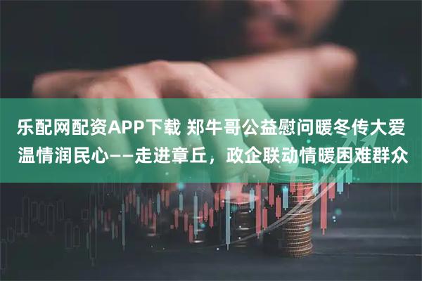 乐配网配资APP下载 郑牛哥公益慰问暖冬传大爱 温情润民心——走进章丘，政企联动情暖困难群众