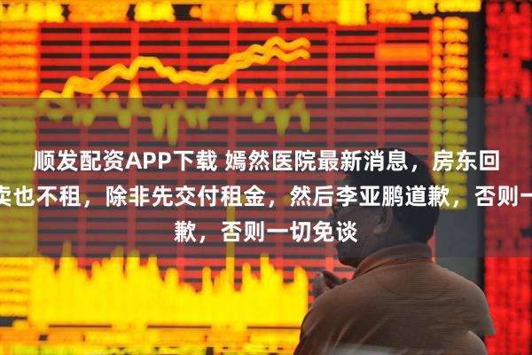 顺发配资APP下载 嫣然医院最新消息，房东回应：不卖也不租，除非先交付租金，然后李亚鹏道歉，否则一切免谈