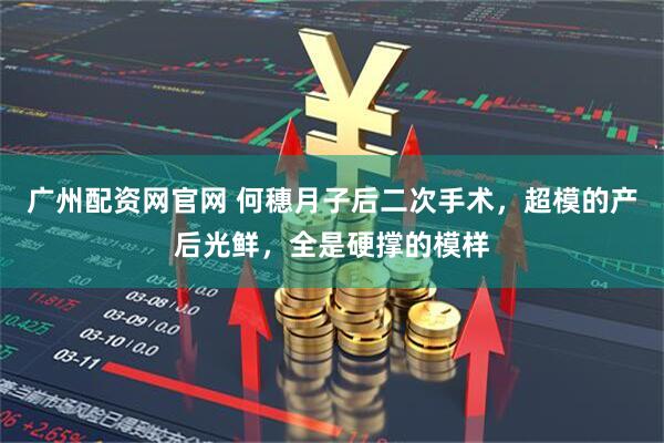 广州配资网官网 何穗月子后二次手术，超模的产后光鲜，全是硬撑的模样