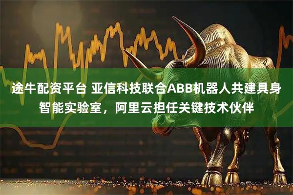 途牛配资平台 亚信科技联合ABB机器人共建具身智能实验室，阿里云担任关键技术伙伴