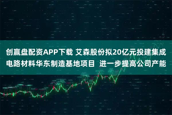 创赢盘配资APP下载 艾森股份拟20亿元投建集成电路材料华东制造基地项目  进一步提高公司产能