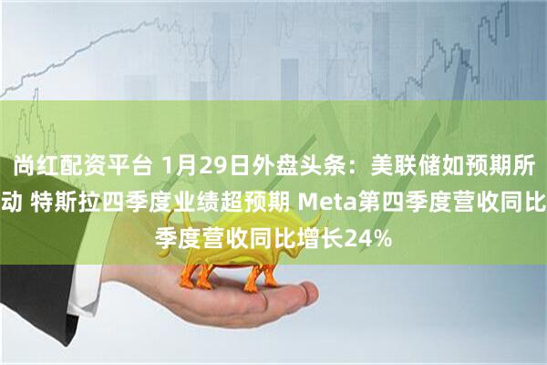 尚红配资平台 1月29日外盘头条：美联储如预期所料按兵不动 特斯拉四季度业绩超预期 Meta第四季度营收同比增长24%
