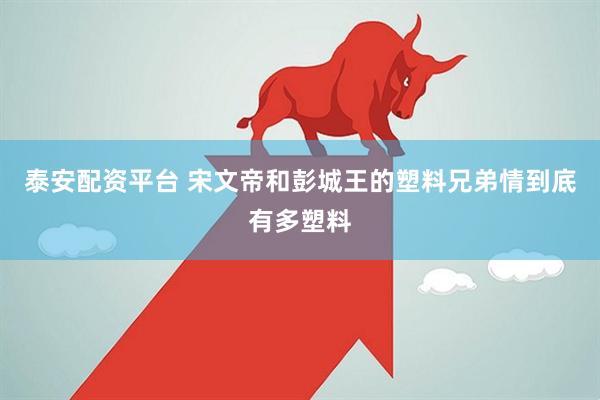 泰安配资平台 宋文帝和彭城王的塑料兄弟情到底有多塑料