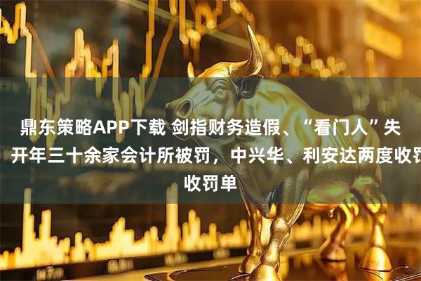 鼎东策略APP下载 剑指财务造假、“看门人”失职，开年三十余家会计所被罚，中兴华、利安达两度收罚单