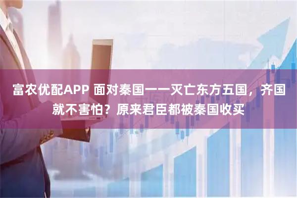 富农优配APP 面对秦国一一灭亡东方五国，齐国就不害怕？原来君臣都被秦国收买