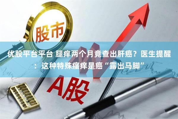 优股平台平台 腿痒两个月竟查出肝癌？医生提醒：这种特殊瘙痒是癌“露出马脚”