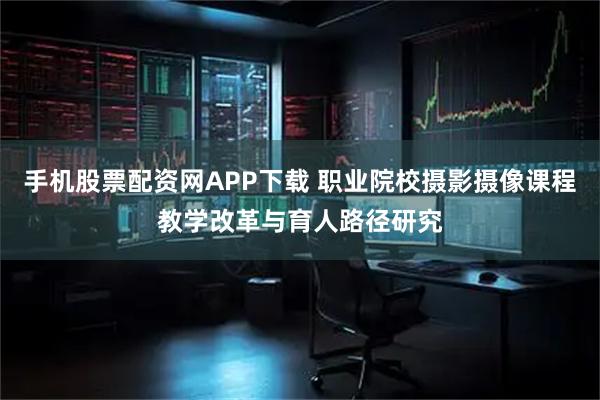 手机股票配资网APP下载 职业院校摄影摄像课程教学改革与育人路径研究