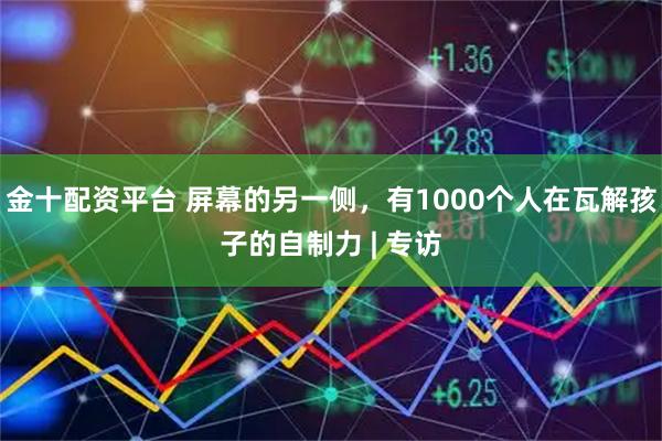 金十配资平台 屏幕的另一侧，有1000个人在瓦解孩子的自制力 | 专访
