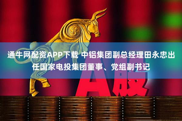 通牛网配资APP下载 中铝集团副总经理田永忠出任国家电投集团董事、党组副书记