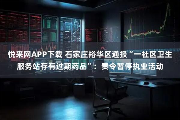 悦来网APP下载 石家庄裕华区通报“一社区卫生服务站存有过期药品”：责令暂停执业活动