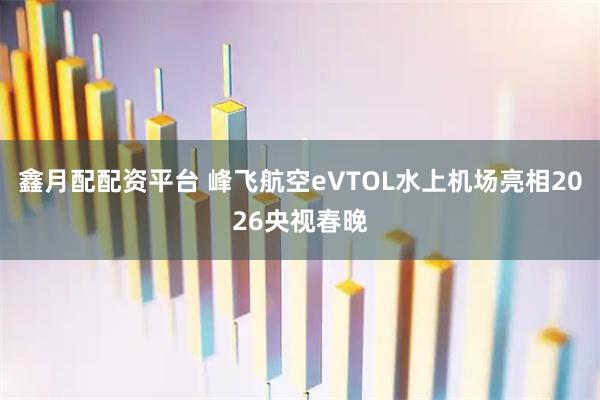 鑫月配配资平台 峰飞航空eVTOL水上机场亮相2026央视春晚