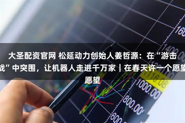 大圣配资官网 松延动力创始人姜哲源：在“游击战”中突围，让机器人走进千万家｜在春天许一个愿望